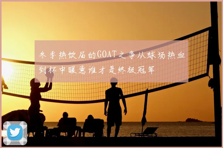 冬季热饮届的GOAT之争从球场热血到杯中暖意谁才是终极冠军