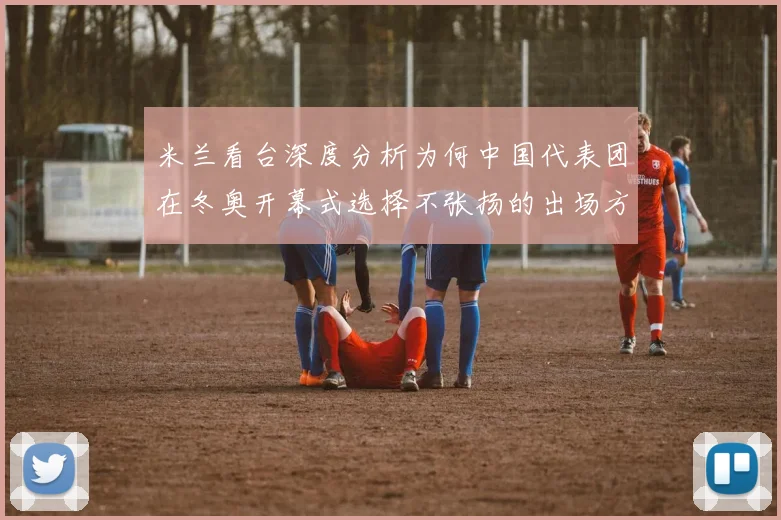 米兰看台深度分析为何中国代表团在冬奥开幕式选择不张扬的出场方式