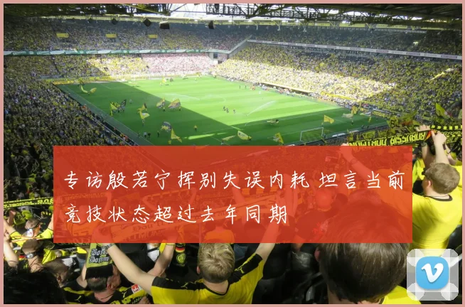 专访殷若宁挥别失误内耗 坦言当前竞技状态超过去年同期