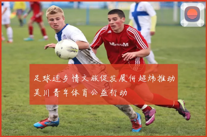 足球连乡情文旅促发展何超炜推动吴川青年体育公益行动