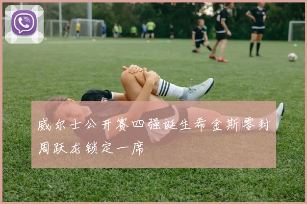 威尔士公开赛四强诞生希金斯零封周跃龙锁定一席