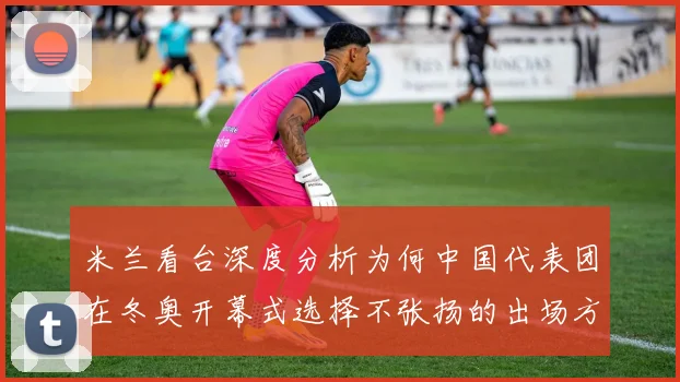 米兰看台深度分析为何中国代表团在冬奥开幕式选择不张扬的出场方式