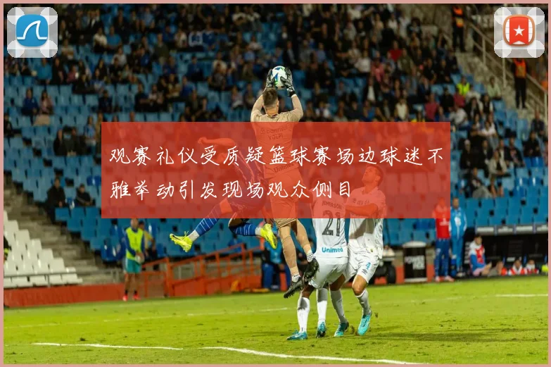 观赛礼仪受质疑篮球赛场边球迷不雅举动引发现场观众侧目