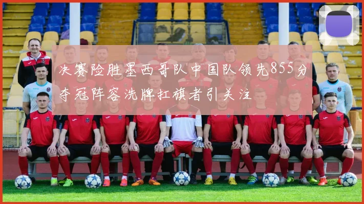 决赛险胜墨西哥队中国队领先855分夺冠阵容洗牌扛旗者引关注