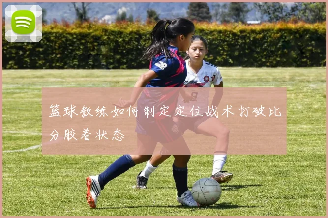 篮球教练如何制定定位战术打破比分胶着状态