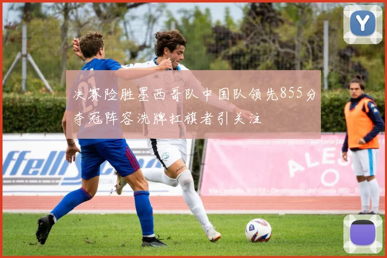 决赛险胜墨西哥队中国队领先855分夺冠阵容洗牌扛旗者引关注