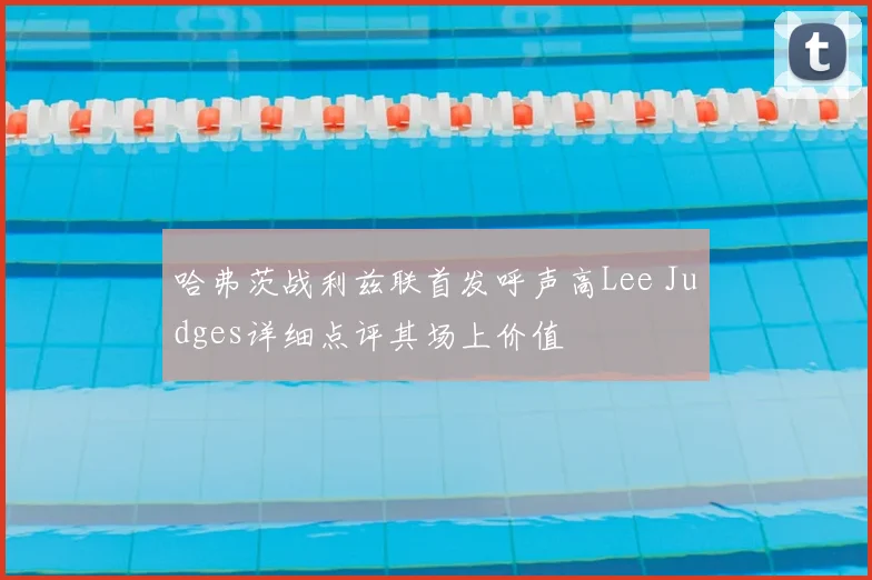 哈弗茨战利兹联首发呼声高Lee Judges详细点评其场上价值