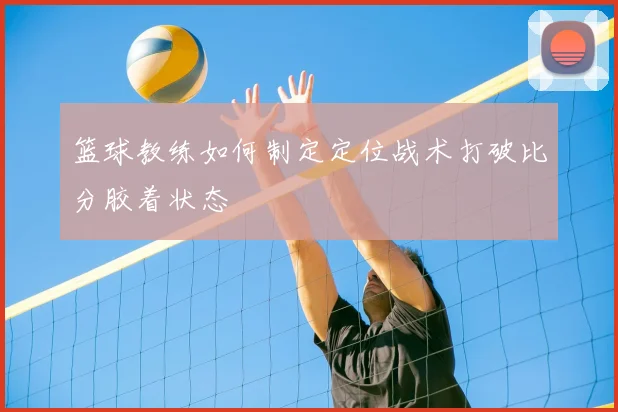 篮球教练如何制定定位战术打破比分胶着状态
