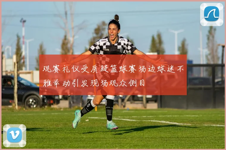 观赛礼仪受质疑篮球赛场边球迷不雅举动引发现场观众侧目